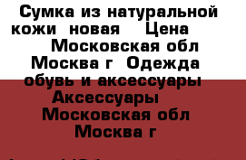 Сумка из натуральной кожи (новая) › Цена ­ 2 500 - Московская обл., Москва г. Одежда, обувь и аксессуары » Аксессуары   . Московская обл.,Москва г.